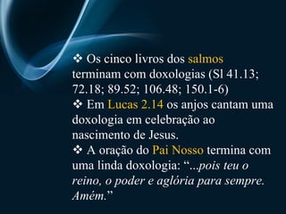    Os cinco livros dos  salmos  terminam com doxologias (Sl 41.13; 72.18; 89.52; 106.48; 150.1-6)    Em  Lucas 2.14  os anjos cantam uma doxologia em celebração ao nascimento de Jesus.    A oração do  Pai Nosso  termina com uma linda doxologia: “... pois teu o reino, o poder e aglória para sempre. Amém. ” 