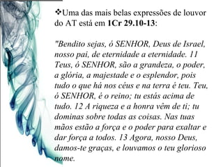 Uma das mais belas expressões de louvor do AT está em  1Cr 29.10-13 : "Bendito sejas, ó SENHOR, Deus de Israel, nosso pai, de eternidade a eternidade. 11 Teus, ó SENHOR, são a grandeza, o poder, a glória, a majestade e o esplendor, pois tudo o que há nos céus e na terra é teu. Teu, ó SENHOR, é o reino; tu estás acima de tudo. 12 A riqueza e a honra vêm de ti; tu dominas sobre todas as coisas. Nas tuas mãos estão a força e o poder para exaltar e dar força a todos. 13 Agora, nosso Deus, damos-te graças, e louvamos o teu glorioso nome. 