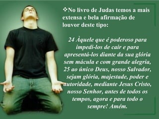 No livro de Judas temos a mais extensa e bela afirmação de louvor deste tipo: 24 Àquele que é poderoso para impedi-los de cair e para apresentá-los diante da sua glória sem mácula e com grande alegria, 25 ao único Deus, nosso Salvador, sejam glória, majestade, poder e autoridade, mediante Jesus Cristo, nosso Senhor, antes de todos os tempos, agora e para todo o sempre! Amém. 