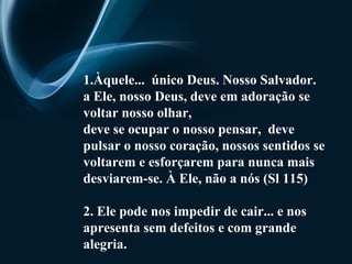 1.Àquele...  único Deus. Nosso Salvador. a Ele, nosso Deus, deve em adoração se voltar nosso olhar,  deve se ocupar o nosso pensar,  deve pulsar o nosso coração, nossos sentidos se voltarem e esforçarem para nunca mais desviarem-se. À Ele, não a nós (Sl 115) 2. Ele pode nos impedir de cair... e nos apresenta sem defeitos e com grande alegria. 