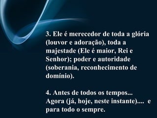 3. Ele é merecedor de toda a glória (louvor e adoração), toda a majestade (Ele é maior, Rei e Senhor); poder e autoridade (soberania, reconhecimento de domínio).   4. Antes de todos os tempos... Agora (já, hoje, neste instante)....  e para todo o sempre. 