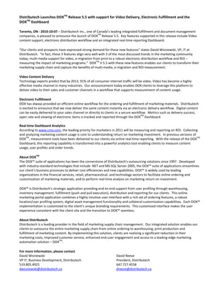 Distributech Launches DOXTM
 Release 5.5 with support for Video Delivery, Electronic Fulfillment and the 
DOXTM
 Dashboard 
Toronto, ON ‐ 2010‐10‐07 – Distributech Inc., one of Canada’s leading integrated fulfillment and document management 
companies, is pleased to announce the launch of DOXTM
 Release 5.5.  Key features supported in this release include Video 
content support, electronic distribution workflow and an integrated real‐time reporting Dashboard. 
“Our clients and prospects have expressed strong demand for these new features” states David Wisniewski, VP, IT at 
Distributech.  “In fact, these 3 features align very well with 3 of the most discussed trends in the marketing community 
today; multi‐media support for video, e‐migration from print to a robust electronic distribution workflow and ROI – 
measuring the impact of marketing programs.”  DOXTM
 V 5.5 with these new features enables our clients to transform their 
marketing supply chain and capture the benefits of multi‐media, e‐migration and ROI measurement. 
Video Content Delivery 
Technology experts predict that by 2013, 91% of all consumer internet traffic will be video. Video has become a highly 
effective media channel in many industries.  Our announcement today enables DOX clients to leverage this platform to 
deliver video to their sales and customer channels in a workflow that supports measurement of content usage. 
Electronic Fulfillment 
DOX has always provided an efficient online workflow for the ordering and fulfillment of marketing materials.  Distributech 
is excited to announce that we now deliver the same content instantly via an electronic delivery workflow.  Digital content 
can be easily delivered to your sales channel or directly to clients in a secure workflow.  Metrics such as delivery success, 
open rate and viewing of electronic items is tracked and reported through the DOXTM
 Dashboard. 
 
Real‐time Dashboard Analytics 
According to www.cmo.com, the leading priority for marketers in 2011 will be measuring and reporting on ROI.  Collecting 
and analyzing marketing content usage is core to understanding return on marketing investment.  In previous versions of 
DOXTM
, measurement tools have been delivered to our clients via online real‐time reporting.  With the release of the DOXTM
 
Dashboard, this reporting capability is transformed into a powerful analytics tool enabling clients to measure content 
usage, user profiles and order trends. 
About DOXTM 
The DOX™ suite of applications has been the cornerstone of Distributech’s outsourcing solutions since 1997.  Developed 
with industry‐standard technologies that include .NET and MS‐SQL Server 2005, the DOX™ suite of applications streamlines 
our client’s business processes to deliver cost efficiencies and new capabilities. DOX™ is widely used by leading 
organizations in the financial services, retail, pharmaceutical, and technology sectors to facilitate online ordering and 
customization of marketing materials, and to perform real‐time analysis on marketing return on investment.   
DOX™ is Distributech’s strategic application providing end‐to‐end support from user profiling through warehousing, 
inventory management, fulfillment (push and pull execution), distribution and reporting for our clients.  This online 
marketing portal application combines a highly intuitive user interface with a rich set of ordering features, a robust 
location/user profiling system, digital asset management functionality and collateral customization capabilities.  Each DOX™ 
implementation is customized to the client’s unique branding requirements.  This customized interface makes the user 
experience consistent with the client site and the transition to DOX™ seamless.   
About Distributech 
Distributech is a leading provider in the field of marketing supply chain management.  Our integrated solution enables our 
clients to outsource the entire marketing supply chain from online ordering to warehousing, print production and 
fulfillment of marketing content. By implementing this solution, clients are realizing a significant reduction in their 
marketing costs, improved customer service, enhanced end‐user engagement and access to a leading‐edge marketing 
automation solution – DOXTM
. 
For more information, please contact 
David Wisniewski 
VP IT, Business Development, Distributech 
519.805.4925 
dwisniewski@distributech.ca 
David Reeve 
President, Distributech 
647.727.4558 
dreeve@distributech.ca 
 