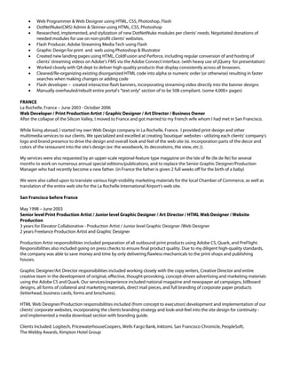    Web Programmer & Web Designer using HTML, CSS, Photoshop, Flash
       DotNetNuke(CMS) Admin & Skinner using HTML, CSS, Photoshop
       Researched, implemented, and stylization of new DotNetNuke modules per clients' needs. Negotiated donations of
        needed modules for use on non-profit clients' websites.
       Flash Producer, Adobe Streaming Media Tech using Flash
       Graphic Design for print and web using Photoshop & Illustrator
       Created new landing pages using HTML, ColdFusion and Perforce, including regular conversion of and hosting of
        clients' streaming videos on Adobe's FMS via the Adobe Connect interface. (with heavy use of jQuery for presentation)
       Worked closely with QA dept to deliver high-quality products that display consistently across all browsers.
       Cleaned/Re-organizing existing disorganized HTML code into alpha or numeric order (or otherwise) resulting in faster
        searches when making changes or adding code
       Flash developer – created interactive flash banners, incorporating streaming video directly into the banner designs
       Manually overhauled/rebuilt entire portal's "text only" section of to be 508 compliant. (some 4,000+ pages)

FRANCE
La Rochelle, France – June 2003 - October 2006
Web Developer / Print Production Artist / Graphic Designer / Art Director / Business Owner
After the collapse of the Silicon Valley, I moved to France and got married to my French wife whom I had met in San Francisco.

While living abroad, I started my own Web Design company in La Rochelle, France. I provided print design and other
multimedia services to our clients. We specialized and excelled at creating 'boutique' websites - utilizing each clients' company's
logo and brand presence to drive the design and overall look and feel of the web site (ie. incorporation parts of the decor and
colors of the restaurant into the site's design (ex: the woodwork, its decorations, the view, etc.)).

My services were also requested by an upper-scale regional-feature type magazine on the Isle of Re (Ile de Re) for several
months to work on numerous annual special editions/publications, and to replace the Senior Graphic Designer/Production
Manager who had recently become a new father. (in France the father is given 2 full weeks off for the birth of a baby)

We were also called upon to translate various high-visibility marketing materials for the local Chamber of Commerce, as well as
translation of the entire web site for the La Rochelle International Airport's web site.

San Francisco before France

May 1998 – June 2003
Senior level Print Production Artist / Junior level Graphic Designer / Art Director / HTML Web Designer / Website
Production
3 years for Elevator Collaborative - Production Artist / Junior level Graphic Designer /Web Designer
2 years Freelance Production Artist and Graphic Designer

Production Artist responsibilities included preparation of all outbound print products using Adobe CS, Quark, and PreFlight.
Responsibilities also included going on press checks to ensure final product quality. Due to my diligent high-quality standards,
the company was able to save money and time by only delivering flawless mechanicals to the print shops and publishing
houses.

Graphic Designer/Art Director responsibilities included working closely with the copy writers, Creative Director and entire
creative team in the development of original, effective, thought-provoking, concept-driven advertising and marketing materials
using the Adobe CS and Quark. Our services/experience included national magazine and newspaper ad campaigns, billboard
designs, all forms of collateral and marketing materials, direct mail pieces, and full branding of corporate paper products
(letterhead, business cards, forms and brochures).

HTML Web Designer/Production responsibilities included (from concept to execution) development and implementation of our
clients' corporate websites, incorporating the clients branding strategy and look-and-feel into the site design for continuity -
and implemented a media download section with branding guide.

Clients Included: Logitech, PricewaterhouseCoopers, Wells Fargo Bank, Inktomi, San Francisco Chronicle, PeopleSoft,
The Webby Awards, Kimpton Hotel Group
 