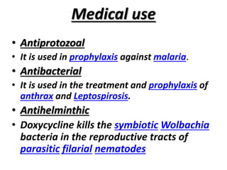 Medical use
• Antiprotozoal
• It is used in prophylaxis against malaria.
• Antibacterial
• It is used in the treatment and prophylaxis of
anthrax and Leptospirosis.
• Antihelminthic
• Doxycycline kills the symbiotic Wolbachia
bacteria in the reproductive tracts of
parasitic filarial nematodes
 