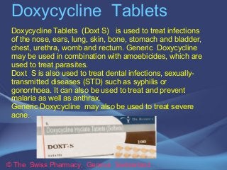 Doxycycline Tablets
Doxycycline Tablets (Doxt S) is used to treat infections
of the nose, ears, lung, skin, bone, stomach and bladder,
chest, urethra, womb and rectum. Generic Doxycycline
may be used in combination with amoebicides, which are
used to treat parasites.
Doxt S is also used to treat dental infections, sexuallytransmitted diseases (STD) such as syphilis or
gonorrhoea. It can also be used to treat and prevent
malaria as well as anthrax.
Generic Doxycycline may also be used to treat severe
acne.

© The Swiss Pharmacy, Geneva Switzerland

 