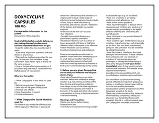 DOXYCYCLINE 100mg CA PSULES Taj Pharma : Uses, Side Effects, Interactions, Pict ures, Warnings, DOXYCYCLINE Dosage & Rx Info | DOXYCYCLINE Uses, Side Effects , DOXYCYCLINE 100mg CAPSULES: Indications, Side Effects, Warnings, DOXYCYCLINE - Drug Information - Taj Pharma, DOXYCYCLINE dose Taj pharmaceuticals DOXYCYCLINE interactions, Taj Pharmaceutical DOXYCYCLINE contraindications, DOXYCYCLINE price, DOXYCYCLINE , Taj Pharma DOXYCYCLINE 100mg CAPSULES - Taj Pharma . Stay connected to all updated on DOXYCYCLINE Taj Pharmaceuticals Taj pharmaceuticals Hyderabad. Patient Information Leaflets, PIL.
DOXYCYCLINE
CAPSULES
100 MG
Package leaflet: Information for the
patient
Doxycycline 100mg Capsules.
Read all of this leaflet carefully before you
start taking this medicine because it
contains important information for you.
- Keep this leaflet. You may need to read it
again.
- If you have any further questions, ask your
doctor or pharmacist.
- This medicine has been prescribed for you
only. Do not pass it on to others. It may
harm them, even if their signs of illness are
the same as yours.
- If any of the side effects gets serious, or if
you notice any side effects not listed in this
leaflet, please tell your doctor.
What is in this leaflet
1. What Doxycycline is and what it is used
for
2. Before you are given Doxycycline
3. How you will be given Doxycycline
4. Possible side effects
5. How Doxycycline is stored
6. Further Information
1. What Doxycycline is and what it is
used for
The name of your medicine is Doxycycline
100mg Capsules. It belongs to a group of
medicines called tetracycline antibiotics. It
may be used to treat a wide range of
infections caused by bacteria, these include:
• Chest, lung or nasal infections e.g.
bronchitis, pneumonia, sinusitis • Infections
of the kidneys and bladder e.g. cystitis,
urethritis
• Infections of the skin such as acne
• Eye infections
• Sexually transmitted diseases e.g.
gonorrhoea, syphilis, chlamydia
• Rickettsial infections such as Q fever or
fevers associated with louse or tick bites
• Malaria, when chloroquine is not effective
• Other infections such as cholera,
brucellosis, leptospirosis and psittacosis
Doxycycline capsules are also used to
prevent certain infections developing such
as scrub typhus, travellers’ diarrhoea,
malaria and leptospirosis (a bacterial
infection caused by exposure to bacteria in
fresh water contaminated by animal urine).
2. Before you are given Doxycycline
Do not take your medicine and tell your
doctor, if you:
• have taken Doxycycline or any other
antibiotic before and suffered an allergic
reaction (e.g. rash, itching, swelling of the
face, fainting and breathing problems)
• are allergic to any of the other ingredients
in Doxycycline Capsules (see section 6
Contents of the pack and other information)
• are pregnant or trying to become pregnant
• are breast-feeding
Warnings and Precautions
Talk to your doctor before taking
Doxycycline if you:
• are likely to be exposed to strong sunlight
or ultraviolet light (e.g. on a sunbed)
• have liver problems or are taking
medicines which affect your liver
• have severe kidney problems
• have myasthenia gravis (a disease which
causes unusual tiredness and weakness of
certain muscles, particularly in the eyelid,
difficulty chewing and swallowing and
slurred speech)
• have porphyria (a rare genetic disease of
blood pigments)
• have systemic lupus erythematosus (SLE) a
condition characterised by a rash (especially
on the face), hair loss, fever, malaise and
joint pain. This condition may be worsened
by taking Doxycycline.
• have diarrhoea or usually get diarrhoea
when you take antibiotics or have suffered
from problems with your stomach or
intestines. If you develop severe or
prolonged or bloody diarrhoea during or
after using doxycycline tell your doctor
immediately since it may be necessary to
interrupt the treatment. This may be a sign
of bowel inflammation
(pseudomembranous colitis) which can
occur following treatment with antibiotics.
You should not use Doxycycline during
periods of tooth development (pregnancy,
infancy or in children below 8 years old) as
such use may lead to permanent
discolouration (yellow-grey-brown) or affect
the proper growth of the teeth.
There may be circumstances (e.g. severe or
life-threatening conditions), where your
physician may decide that the benefits
outweigh this risk in children below 8 years
and Doxycycline should be prescribed.
 