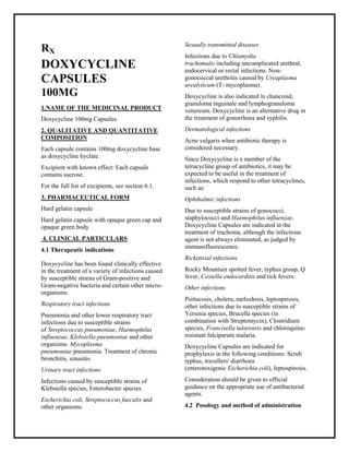 Doxycycline 100mg Capsules SMPC, Taj Phar maceuticals
Doxycycline Taj Pharma : Uses, Side Effects, Interactions, Pictures, Warnings, Doxycycline Dosage & Rx Info | Doxycycline Uses, Side Effects -: Indications, Side Effects, Warnings, Doxycycline - Drug Information - Taj Phar ma, Doxycycline dose Taj pharmaceuticals Doxycycline interactions, Taj Phar maceutical Doxycycline contraindications, Doxycycline price, Doxycycline Taj Pharma Doxycycline 100mg Capsules SMPC- Taj Phar ma . Stay connected to all updated on Doxycycline Taj Pharmaceuticals Taj pharmaceuticals Hyderabad.
RX
DOXYCYCLINE
CAPSULES
100MG
1.NAME OF THE MEDICINAL PRODUCT
Doxycycline 100mg Capsules.
2. QUALITATIVE AND QUANTITATIVE
COMPOSITION
Each capsule contains 100mg doxycycline base
as doxycycline hyclate.
Excipient with known effect: Each capsule
contains sucrose.
For the full list of excipients, see section 6.1.
3. PHARMACEUTICAL FORM
Hard gelatin capsule
Hard gelatin capsule with opaque green cap and
opaque green body
4. CLINICAL PARTICULARS
4.1 Therapeutic indications
Doxycycline has been found clinically effective
in the treatment of a variety of infections caused
by susceptible strains of Gram-positive and
Gram-negative bacteria and certain other micro-
organisms.
Respiratory tract infections
Pneumonia and other lower respiratory tract
infections due to susceptible strains
of Streptococcus pneumoniae, Haemophilus
influenzae, Klebsiella pneumoniae and other
organisms. Mycoplasma
pneumoniae pneumonia. Treatment of chronic
bronchitis, sinusitis.
Urinary tract infections
Infections caused by susceptible strains of
Klebsiella species, Enterobacter species.
Escherichia coli, Streptococcus faecalis and
other organisms.
Sexually transmitted diseases
Infections due to Chlamydia
trachomatis including uncomplicated urethral,
endocervical or rectal infections. Non-
gonococcal urethritis caused by Ureaplasma
urealyticum (T- mycoplasma).
Doxycycline is also indicated in chancroid,
granuloma inguinale and lymphogranuloma
venereum. Doxycycline is an alternative drug in
the treatment of gonorrhoea and syphilis.
Dermatological infections
Acne vulgaris when antibiotic therapy is
considered necessary.
Since Doxycycline is a member of the
tetracycline group of antibiotics, it may be
expected to be useful in the treatment of
infections, which respond to other tetracyclines,
such as:
Ophthalmic infections
Due to susceptible strains of gonococci,
staphylococci and Haemophilus influenzae.
Doxycycline Capsules are indicated in the
treatment of trachoma, although the infectious
agent is not always eliminated, as judged by
immunofluorescence.
Rickettsial infections
Rocky Mountain spotted fever, typhus group, Q
fever, Coxiella endocarditis and tick fevers.
Other infections
Psittacosis, cholera, meliodosis, leptospirosis,
other infections due to susceptible strains of
Yersinia species, Brucella species (in
combination with Streptomycin), Clostridium
species, Francisella tularensis and chloroquine-
resistant falciparum malaria.
Doxycycline Capsules are indicated for
prophylaxis in the following conditions: Scrub
typhus, travellers' diarrhoea
(enterotoxigenic Escherichia coli), leptospirosis.
Consideration should be given to official
guidance on the appropriate use of antibacterial
agents.
4.2 Posology and method of administration
 