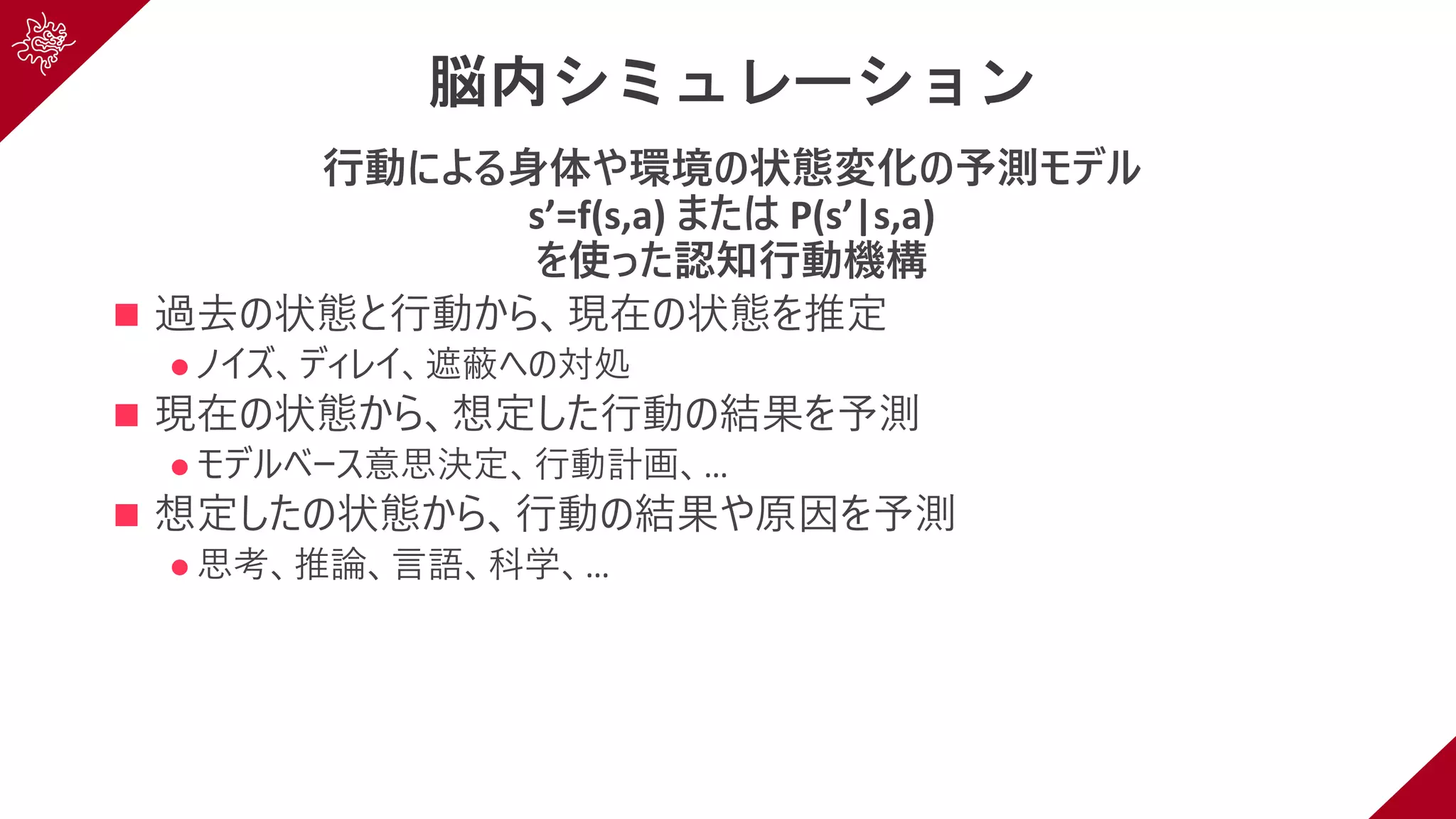 脳内シミュレーション
⾏動による⾝体や環境の状態変化の予測モデル
s’=f(s,a) または P(s’|s,a)
を使った認知⾏動機構
n 過去の状態と⾏動から、現在の状態を推定
l ノイズ、ディレイ、遮蔽への対処
n 現在の状態から、想定した⾏動の結果を予測
l モデルベース意思決定、⾏動計画、…
n 想定したの状態から、⾏動の結果や原因を予測
l 思考、推論、⾔語、科学、…
 