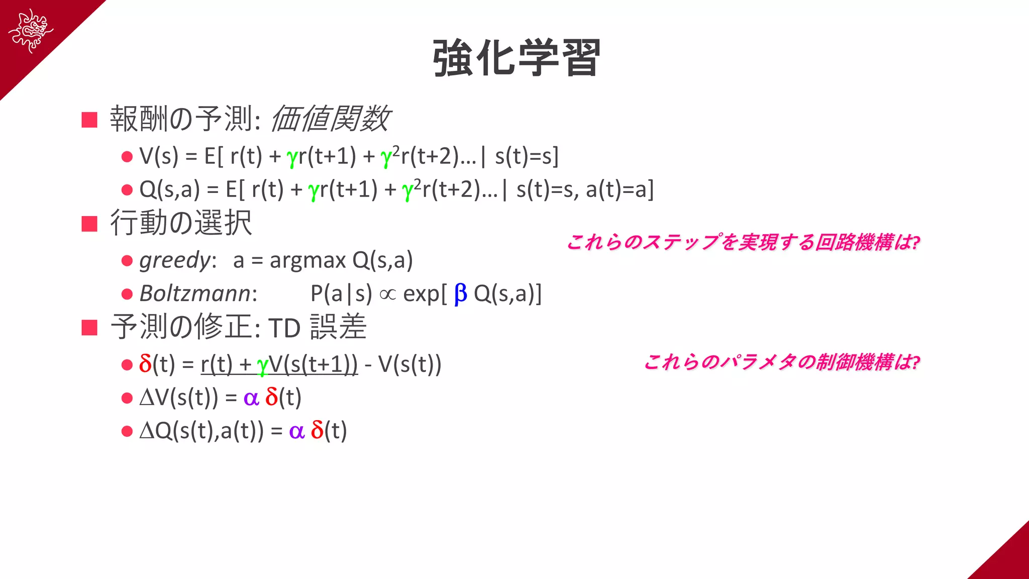 強化学習
n 報酬の予測: 価値関数
l V(s) = E[ r(t) + gr(t+1) + g2r(t+2)…| s(t)=s]
l Q(s,a) = E[ r(t) + gr(t+1) + g2r(t+2)…| s(t)=s, a(t)=a]
n ⾏動の選択
l greedy: a = argmax Q(s,a)
l Boltzmann: P(a|s) µ exp[ b Q(s,a)]
n 予測の修正: TD 誤差
l d(t) = r(t) + gV(s(t+1)) - V(s(t))
l DV(s(t)) = a d(t)
l DQ(s(t),a(t)) = a d(t)
これらのステップを実現する回路機構は?
これらのパラメタの制御機構は?
 