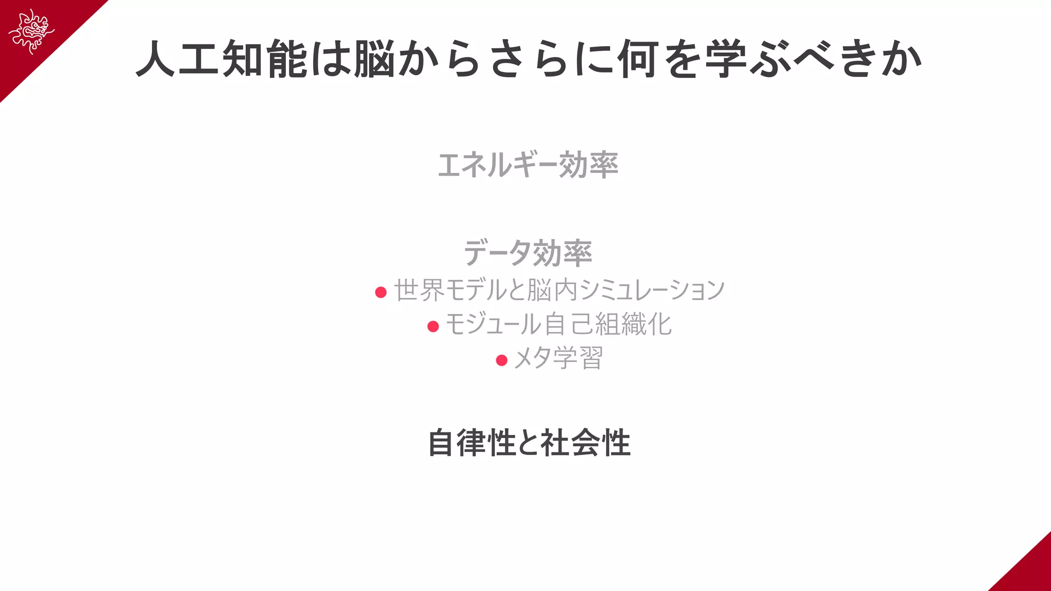 人工知能は脳からさらに何を学ぶべきか
エネルギー効率
データ効率
l 世界モデルと脳内シミュレーション
l モジュール⾃⼰組織化
l メタ学習
⾃律性と社会性
 