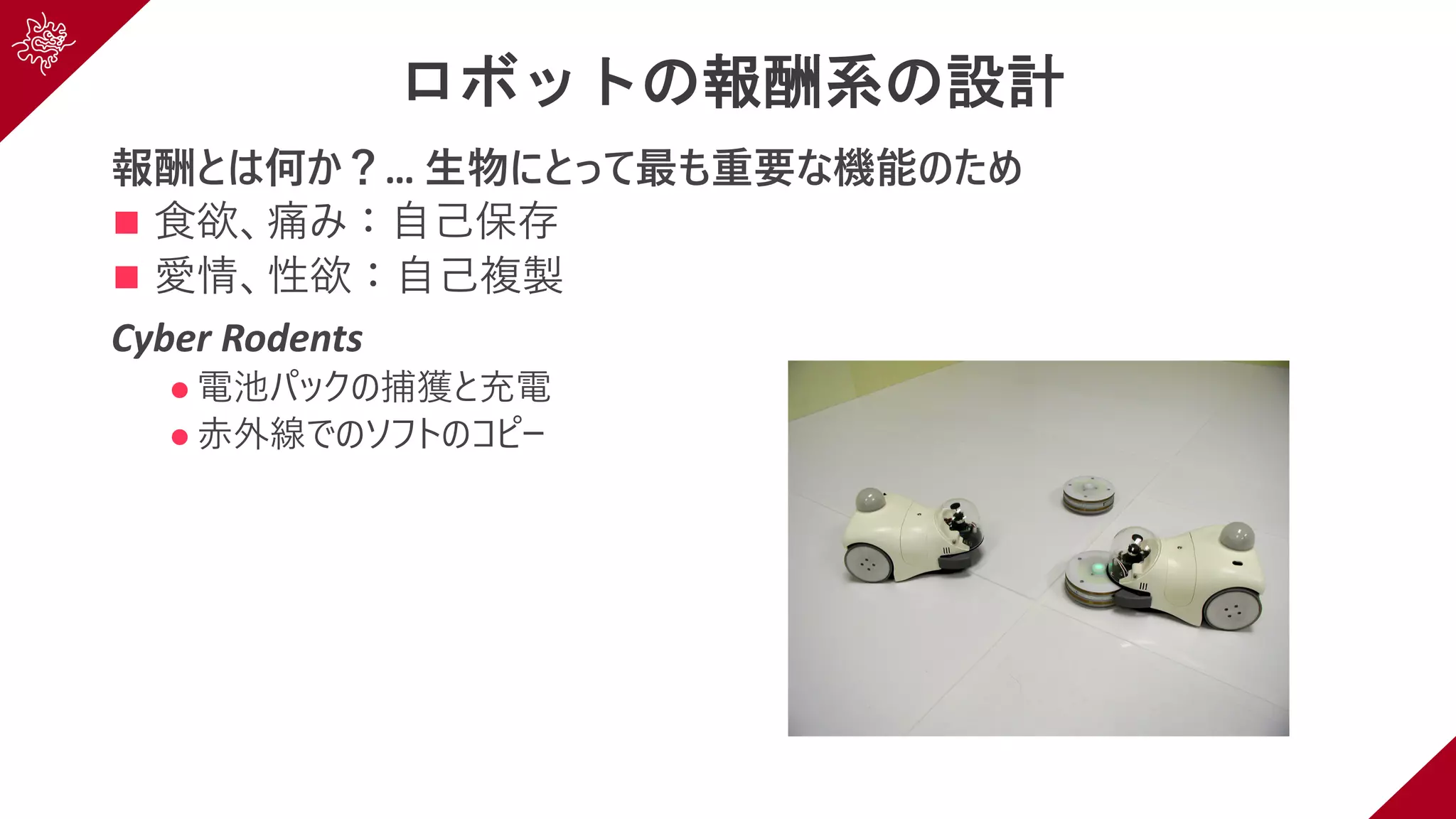 ロボットの報酬系の設計
報酬とは何か？… ⽣物にとって最も重要な機能のため
n ⾷欲、痛み：⾃⼰保存
n 愛情、性欲：⾃⼰複製
Cyber Rodents
l 電池パックの捕獲と充電
l ⾚外線でのソフトのコピー
 