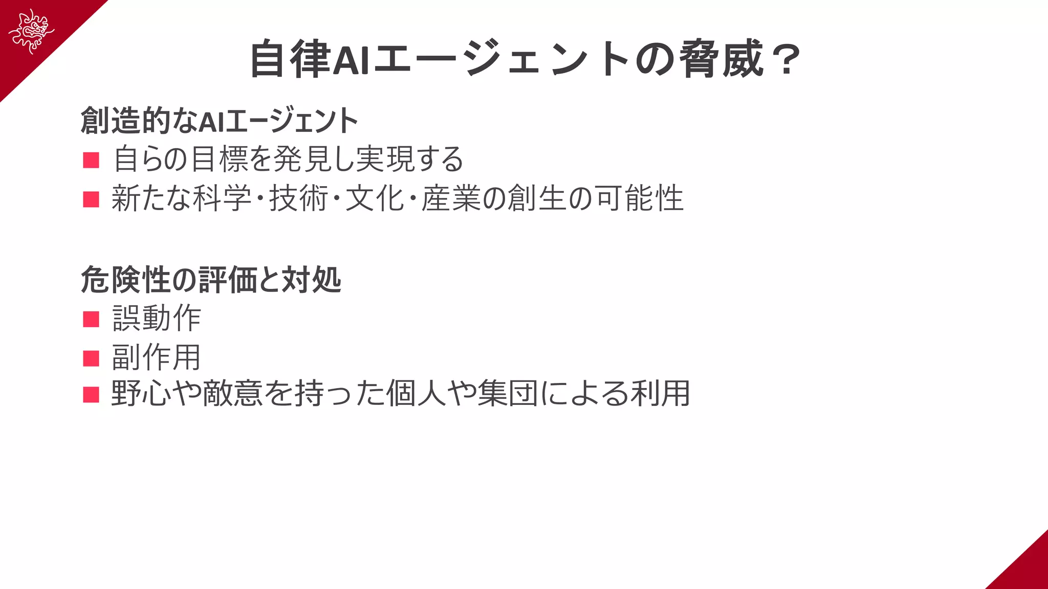 自律AIエージェントの脅威？
創造的なAIエージェント
n ⾃らの⽬標を発⾒し実現する
n 新たな科学・技術・⽂化・産業の創⽣の可能性
危険性の評価と対処
n 誤動作
n 副作⽤
n 野⼼や敵意を持った個⼈や集団による利⽤
 