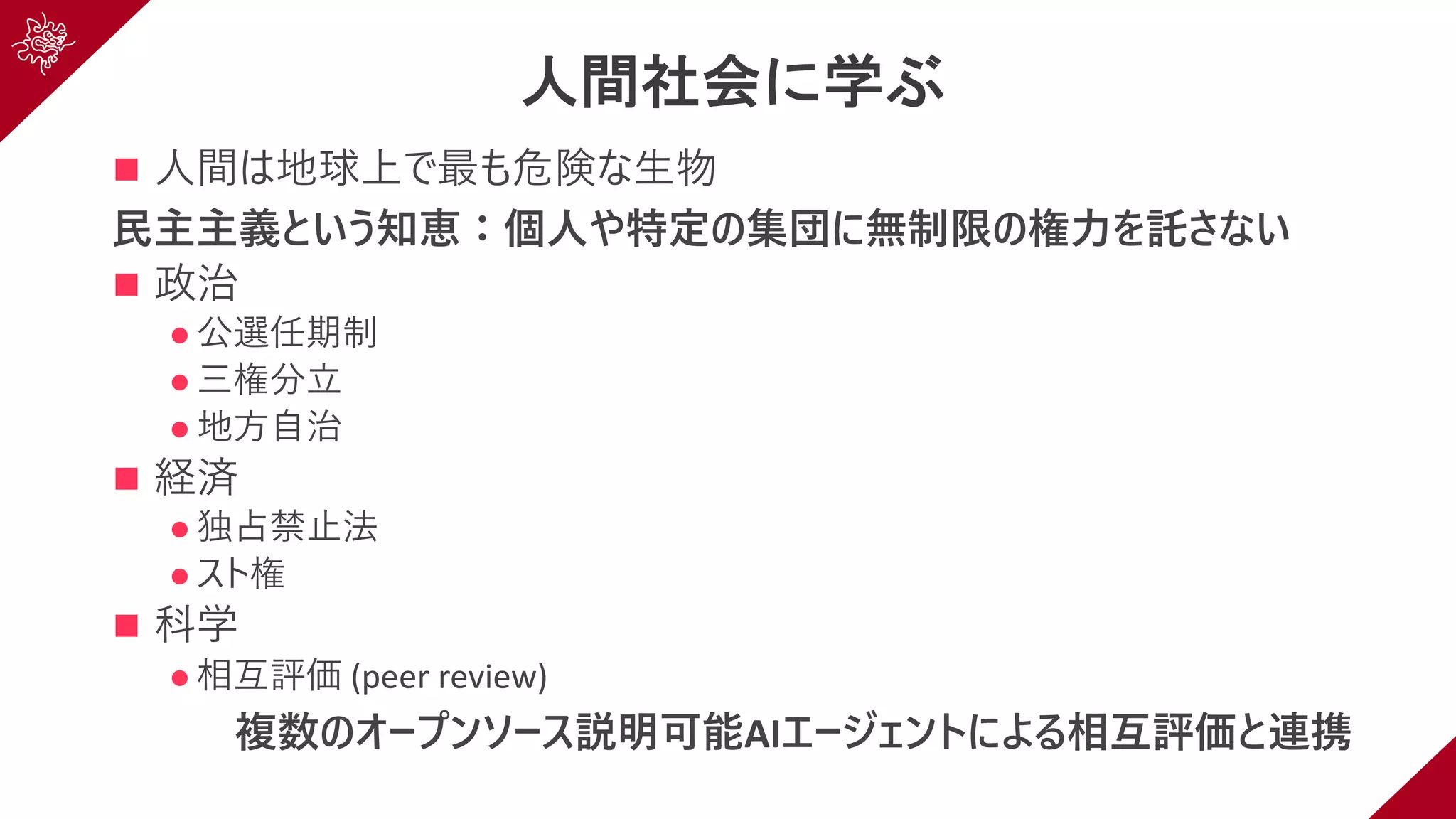 人間社会に学ぶ
n ⼈間は地球上で最も危険な⽣物
⺠主主義という知恵：個⼈や特定の集団に無制限の権⼒を託さない
n 政治
l 公選任期制
l 三権分⽴
l 地⽅⾃治
n 経済
l 独占禁⽌法
l スト権
n 科学
l 相互評価 (peer review)
複数のオープンソース説明可能AIエージェントによる相互評価と連携
 