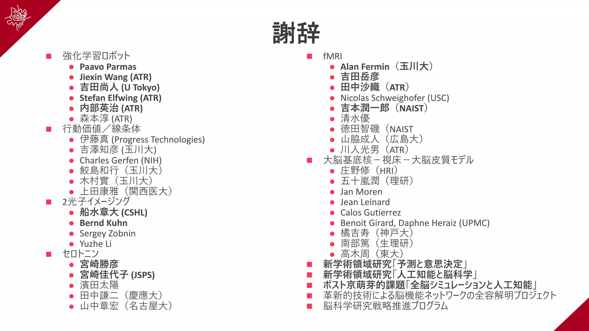 謝辞
n 強化学習ロボット
l Paavo Parmas
l Jiexin Wang (ATR)
l 吉⽥尚⼈ (U Tokyo)
l Stefan Elfwing (ATR)
l 内部英治 (ATR)
l 森本淳 (ATR)
n ⾏動価値／線条体
l 伊藤真 (Progress Technologies)
l 吉澤知彦 (⽟川⼤)
l Charles Gerfen (NIH)
l 鮫島和⾏（⽟川⼤）
l ⽊村實（⽟川⼤）
l 上⽥康雅（関⻄医⼤）
n 2光⼦イメージング
l 船⽔章⼤ (CSHL)
l Bernd Kuhn
l Sergey Zobnin
l Yuzhe Li
n セロトニン
l 宮崎勝彦
l 宮崎佳代⼦ (JSPS)
l 濱⽥太陽
l ⽥中謙⼆（慶應⼤）
l ⼭中章宏（名古屋⼤）
n fMRI
l Alan Fermin（⽟川⼤）
l 吉⽥岳彦
l ⽥中沙織（ATR）
l Nicolas Schweighofer (USC)
l 吉本潤⼀郎（NAIST）
l 清⽔優
l 徳⽥智磯（NAIST
l ⼭脇成⼈（広島⼤）
l 川⼈光男（ATR）
n ⼤脳基底核−視床−⼤脳⽪質モデル
l 庄野修（HRI）
l 五⼗嵐潤（理研）
l Jan Moren
l Jean Leinard
l Calos Gutierrez
l Benoit Girard, Daphne Heraiz (UPMC)
l 橘吉寿（神⼾⼤）
l 南部篤（⽣理研）
l ⾼⽊周（東⼤）
n 新学術領域研究「予測と意思決定」
n 新学術領域研究「⼈⼯知能と脳科学」
n ポスト京萌芽的課題「全脳シミュレーションと⼈⼯知能」
n ⾰新的技術による脳機能ネットワークの全容解明プロジェクト
n 脳科学研究戦略推進プログラム
 