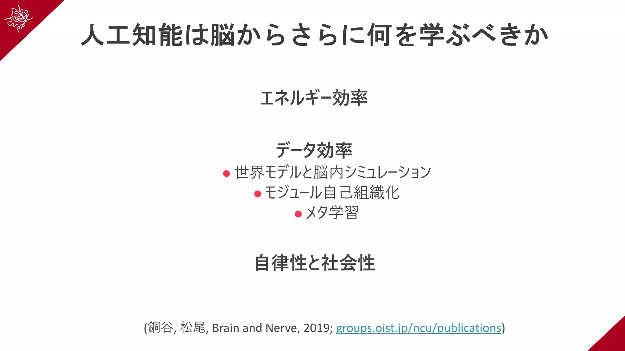 人工知能は脳からさらに何を学ぶべきか
エネルギー効率
データ効率
l 世界モデルと脳内シミュレーション
l モジュール⾃⼰組織化
l メタ学習
⾃律性と社会性
(銅⾕, 松尾, Brain and Nerve, 2019; groups.oist.jp/ncu/publications)
 