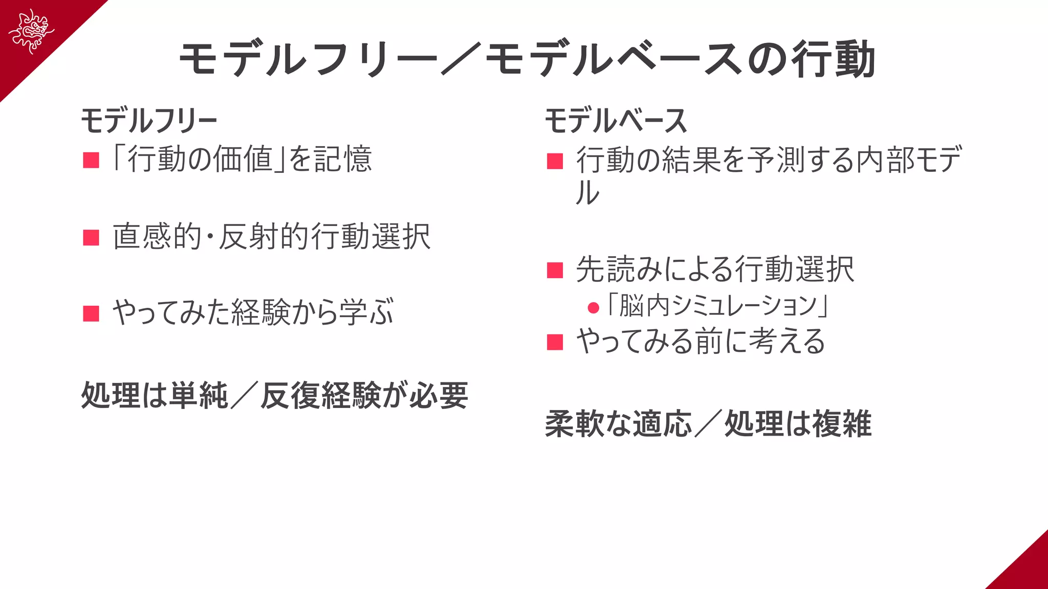 モデルフリー／モデルベースの行動
モデルフリー
n 「⾏動の価値」を記憶
n 直感的・反射的⾏動選択
n やってみた経験から学ぶ
処理は単純／反復経験が必要
モデルベース
n ⾏動の結果を予測する内部モデ
ル
n 先読みによる⾏動選択
l 「脳内シミュレーション」
n やってみる前に考える
柔軟な適応／処理は複雑
 