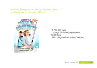 Une Web Série pour toucher de nouvelles cibles
ou développer un discours différent.




                                       . 1 700 000 vues
                                       . La page Facebook dépasse les
                                       15000 fans.
                                       . 2701 blogs référence HelloGeekette




                                                                               14
                                                                      Octobre 2010   14
 