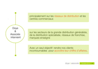 !         principalement sur les réseaux de distribution et les
.                centres commerciaux


      Doye
        &        sur les secteurs de la grande distribution généraliste,
    Associés     de la distribution spécialisée, réseaux de franchise,
    intervient   marques-enseigne


                 Avec un seul objectif: rendre nos clients
                 incontournables pour accroître leur chiffre d’affaires.

       !
                             Doye & Associés - mai 2010                     4
                                                                  Octobre 2010   4
 