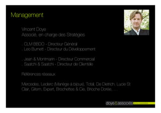 Management

   Vincent Doye
   Associé, en charge des Stratégies

   . CLM BBDO - Directeur Général
   . Leo Burnett - Directeur du Développement

   . Jean & Montmarin - Directeur Commercial
   . Saatchi & Saatchi - Directeur de Clientèle

   Références réseaux

   Mercedes, Leclerc (Manège à bijoux), Total, De Dietrich, Lucie St
   Clair, Gitem, Expert, Brochettes & Cie, Brioche Dorée, …
 