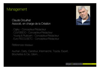 Management

  Claude Drouilhat
  Associé, en charge de la Création

  . Ogilvy - Concepteur/Rédacteur
  . CLM BBDO - Concepteur/Rédacteur
  . Young & Rubicam - Concepteur/Rédacteur
  . Euro RSCG BETC - Concepteur/Rédacteur

  Références réseaux:

  Auchan, Darty, Carrefour, Intermarché, Toyota, Expert,
  Brochettes & Cie, Gitem,…
 