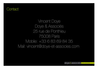 Contact


                   Vincent Doye
                 Doye & Associés
                25 rue de Ponthieu
                   75008 Paris
           Mobile: +33 6 83 69 84 35
      Mail: vincent@doye-et-associes.com
 