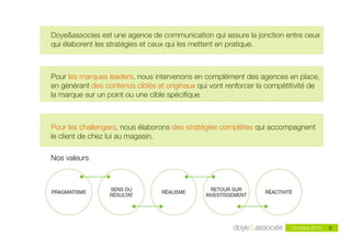 Doye&associes est une agence de communication qui assure la jonction entre ceux
qui élaborent les stratégies et ceux qui les mettent en pratique.



Pour les marques leaders, nous intervenons en complément des agences en place,
en générant des contenus ciblés et originaux qui vont renforcer la compétitivité de
la marque sur un point ou une cible spéciﬁque.



Pour les challengers, nous élaborons des stratégies complètes qui accompagnent
le client de chez lui au magasin.

Nos valeurs




                                                                          Octobre 2010   6
 