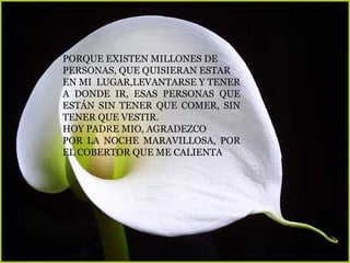 PORQUE EXISTEN MILLONES DE
PERSONAS, QUE QUISIERAN ESTAR
EN MI LUGAR,LEVANTARSE Y TENER
A DONDE IR, ESAS PERSONAS QUE
ESTÁN SIN TENER QUE COMER, SIN
TENER QUE VESTIR.
HOY PADRE MIO, AGRADEZCO
POR LA NOCHE MARAVILLOSA, POR
EL COBERTOR QUE ME CALIENTA
 
