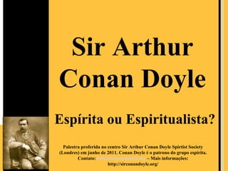 Sir Arthur
Conan Doyle
Espírita ou Espiritualista?
  Palestra proferida no centro Sir Arthur Conan Doyle Spirtist Society
(Londres) em junho de 2011. Conan Doyle é o patrono do grupo espírita.
         Contato: info@sirconandoyle.org – Mais informações:
                        http://sirconandoyle.org/
 