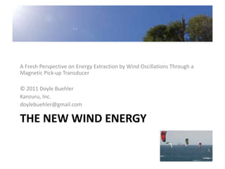 A Fresh Perspective on Energy Extraction by Wind Oscillations Through a
Magnetic Pick-up Transducer

© 2011 Doyle Buehler
Kanzuru, Inc.
doylebuehler@gmail.com

THE NEW WIND ENERGY
 