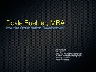 Doyle Buehler, MBA
Internet Optimisation Development




                           1. Background
                           2. Companies
                           3. Previous Internet Marketing Work
                           4. Current Internet Marketing Work
                           5. Strategic Insights
                           6. Role Successes
 