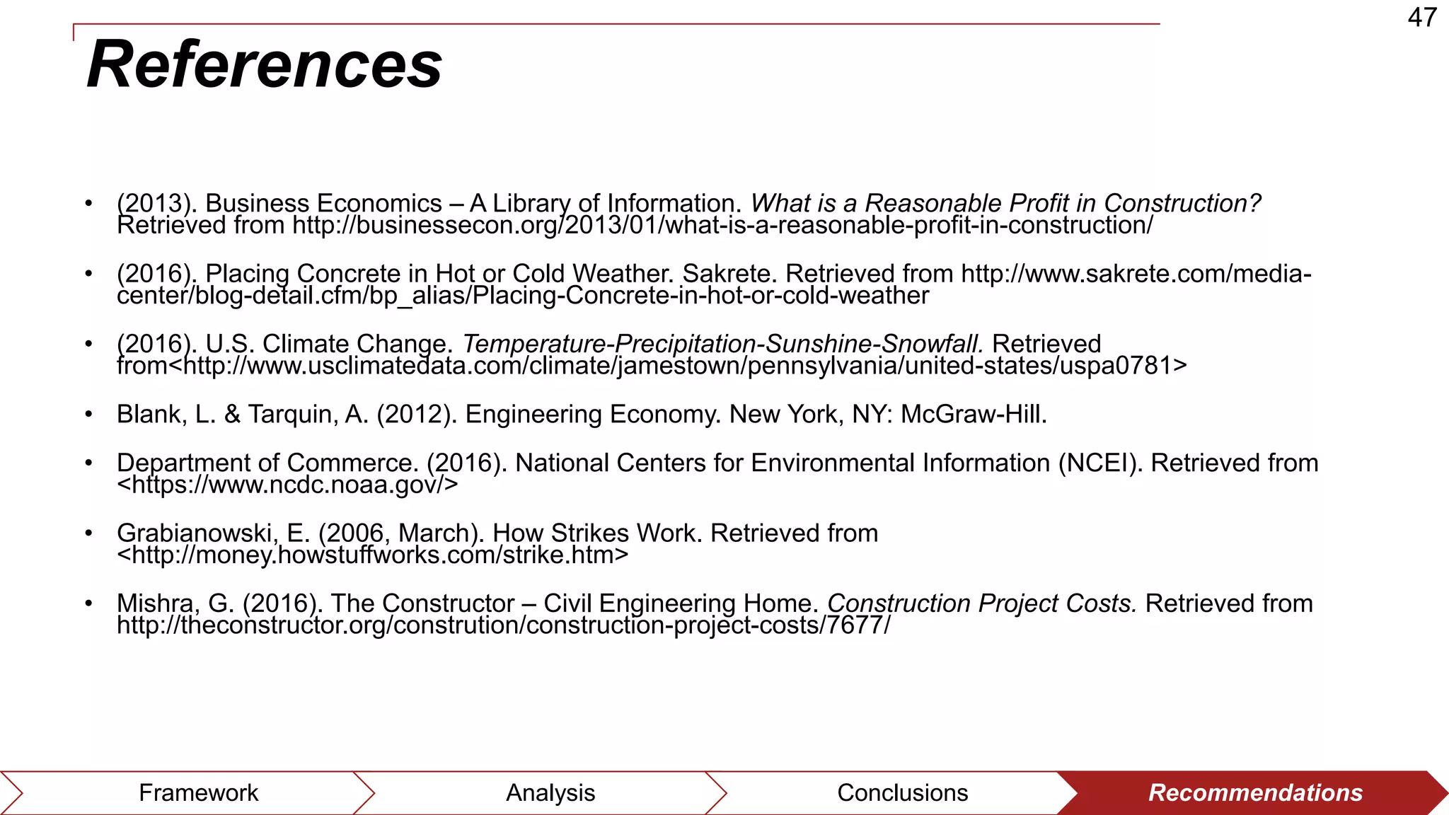47
Framework Analysis Conclusions Recommendations
References
• (2013). Business Economics – A Library of Information. What is a Reasonable Profit in Construction?
Retrieved from http://businessecon.org/2013/01/what-is-a-reasonable-profit-in-construction/
• (2016). Placing Concrete in Hot or Cold Weather. Sakrete. Retrieved from http://www.sakrete.com/media-
center/blog-detail.cfm/bp_alias/Placing-Concrete-in-hot-or-cold-weather
• (2016). U.S. Climate Change. Temperature-Precipitation-Sunshine-Snowfall. Retrieved
from<http://www.usclimatedata.com/climate/jamestown/pennsylvania/united-states/uspa0781>
• Blank, L. & Tarquin, A. (2012). Engineering Economy. New York, NY: McGraw-Hill.
• Department of Commerce. (2016). National Centers for Environmental Information (NCEI). Retrieved from
<https://www.ncdc.noaa.gov/>
• Grabianowski, E. (2006, March). How Strikes Work. Retrieved from
<http://money.howstuffworks.com/strike.htm>
• Mishra, G. (2016). The Constructor – Civil Engineering Home. Construction Project Costs. Retrieved from
http://theconstructor.org/constrution/construction-project-costs/7677/
 