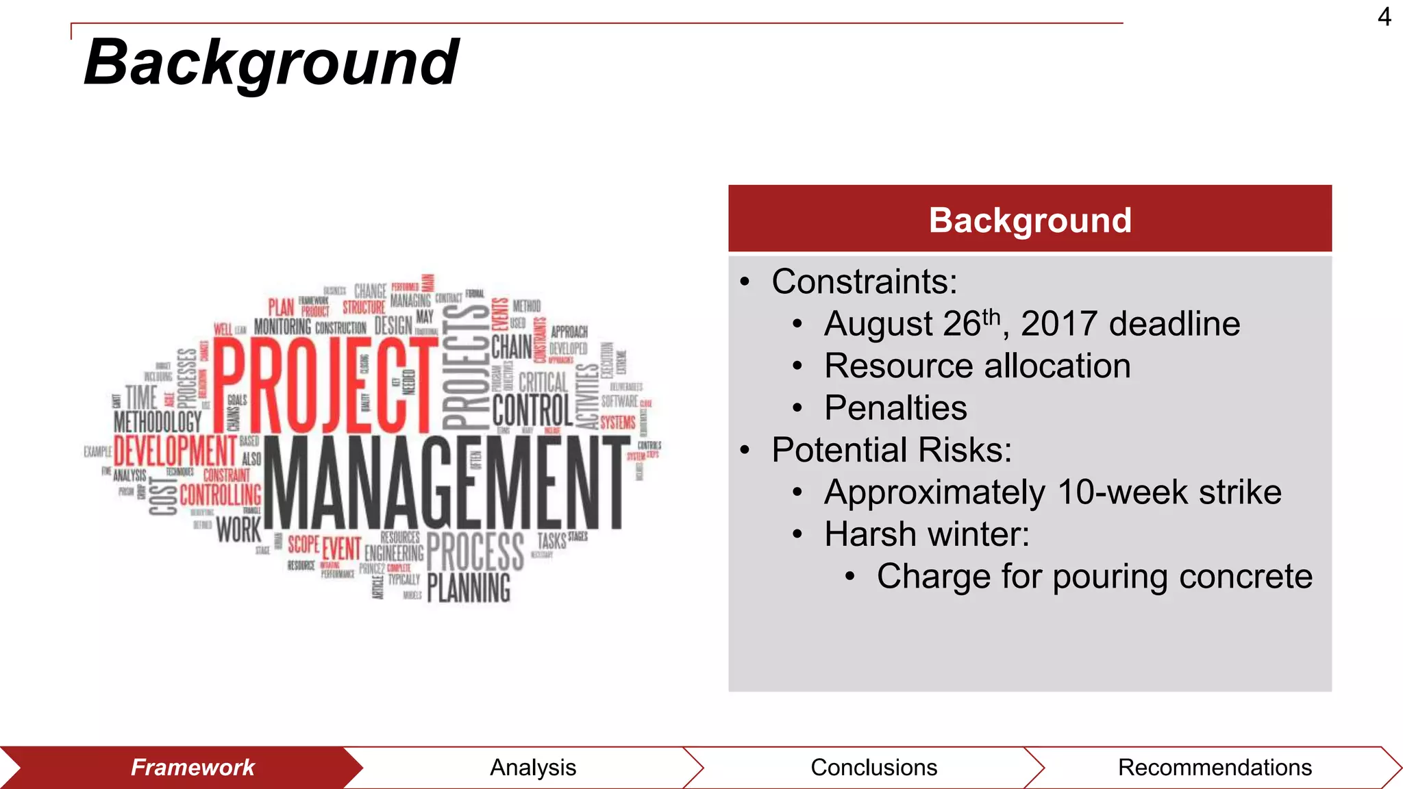 4
Framework Analysis Conclusions Recommendations
Background
Background
• Constraints:
• August 26th, 2017 deadline
• Resource allocation
• Penalties
• Potential Risks:
• Approximately 10-week strike
• Harsh winter:
• Charge for pouring concrete
 