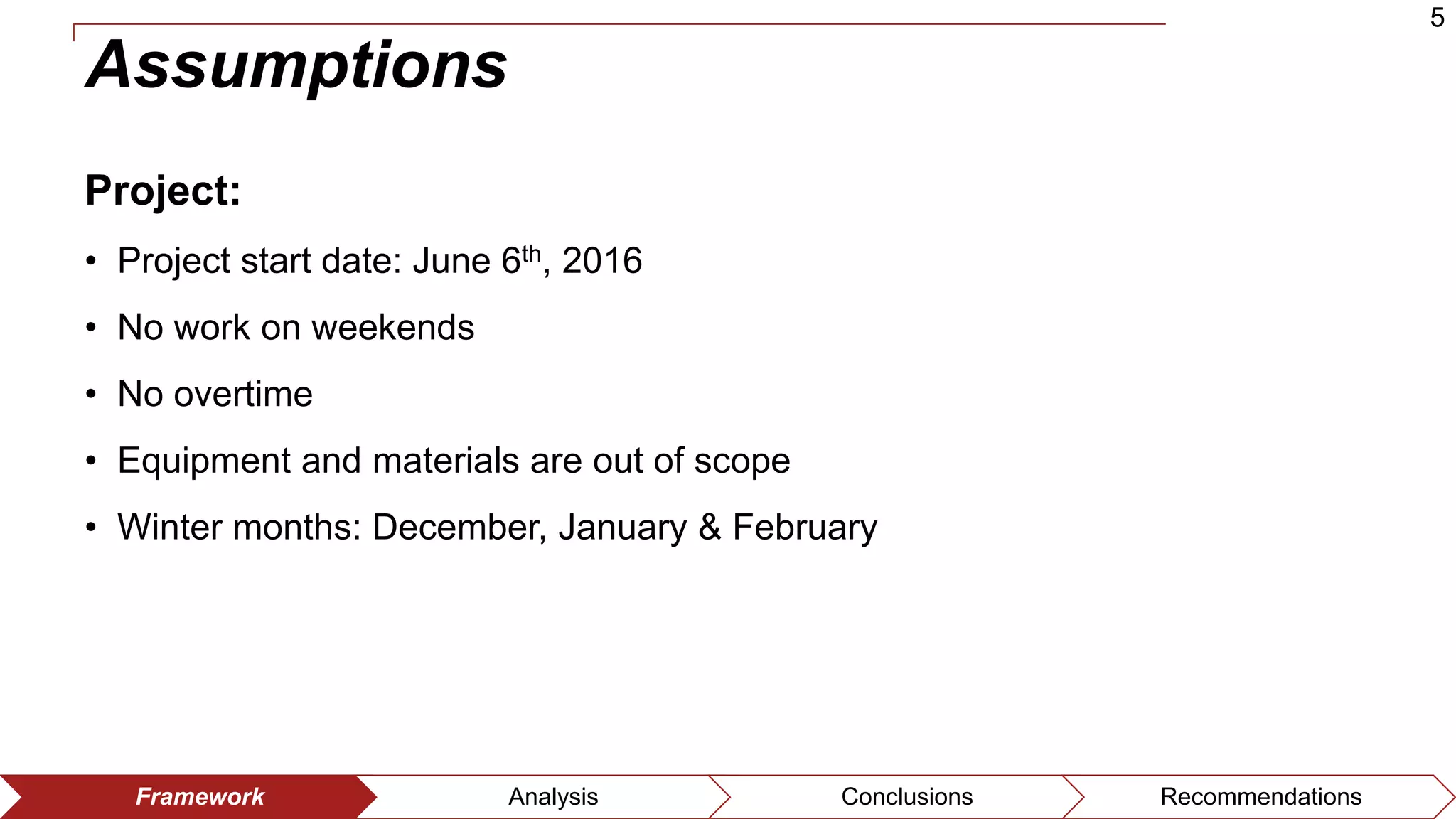 5
Framework Analysis Conclusions Recommendations
Assumptions
Project:
• Project start date: June 6th, 2016
• No work on weekends
• No overtime
• Equipment and materials are out of scope
• Winter months: December, January & February
 