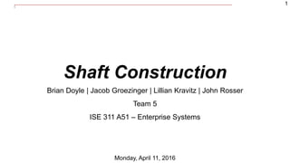 1
Shaft Construction
Brian Doyle | Jacob Groezinger | Lillian Kravitz | John Rosser
Team 5
ISE 311 A51 – Enterprise Systems
Monday, April 11, 2016
 