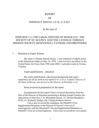 1
REPORT
OF
THOMAS P. DOYLE, J.C.D., C.A.D.C.
In the case of
JOHN ROE 2 vs THE Catholic DIOCESE OF HONOLULU, THE
SOCIETY OF ST. SULPICE AND THE CATHOLIC FOREIGN
MISSION SOCIETY (MARYKNOLL FATHERS AND BROTHERS)
1. Retention as Expert Witness
My name is Thomas Patrick Doyle. I was ordained a Catholic priest
in the Dominican Order on May 16, 1970. I also served as an officer in the
United States Air Force from 1986 until 2004. I currently reside in Vienna,
Virginia.
Expert qualifications – education
My expert qualification, educational background and expert
experience are all set forth in my report G.O. et al vs. Catholic Diocese of
the State of Hawaii, also known as the Diocese of Honolulu, et al.
Items reviewed in preparation for the report
In preparation for this report I have reviewed documents from the
files of the Diocese of Honolulu pertaining to Bishop Joseph Ferrario; the
depositions of John Roe 2, Sr. Bernadette Kenny, Fr. Edward Dougherty,
M.M., Fr. Richard Callahan, Ms. Claudia Koblenz-Sulcov
I have also reviewed the complaint, the Plaintiff’s First
Supplemental Response to the Diocese of Hawaii’s first set of
interrogatories and the Maryknoll’s Second Supplemental Response to
Plaintiff’s First set of Interrogatories. I have also reviewed my own reports
 