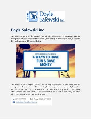 Doyle Salewski inc.
The professionals at Doyle Salewski are all fully experienced in providing financial
management advice such as credit counseling, bankruptcy, consumer proposals, budgeting,
debt settlement, and debt consolidation.
The professionals at Doyle Salewski are all fully experienced in providing financial
management advice such as credit counseling, bankruptcy, consumer proposals, budgeting,
debt settlement, and debt consolidation. Our directors are qualified CAIRP estate
administrators and counselors. CAIRP accreditation is available exclusively to estate
administrators working within member firms.
 