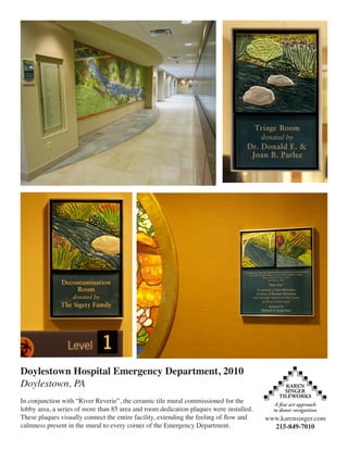 Doylestown Hospital Emergency Department, 2010
Doylestown, PA
In conjunction with “River Reverie”, the ceramic tile mural commissioned for the
lobby area, a series of more than 85 area and room dedication plaques were installed.
These plaques visually connect the entire facility, extending the feeling of flow and   www.karensinger.com
calmness present in the mural to every corner of the Emergency Department.                215-849-7010
 