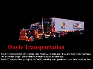 Doyle Transportation offers more than reliable, on time, expedite, less than truck services,
we also offer freight consolidation, warehouse and distribution.
Doyle Transportation gives peace of mind knowing your product arrives intact and on time.
 