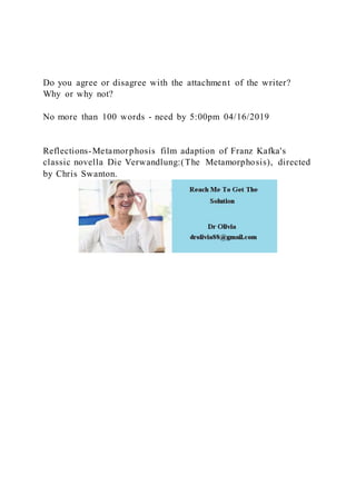 Do you agree or disagree with the attachment of the writer?
Why or why not?
No more than 100 words - need by 5:00pm 04/16/2019
Reflections-Metamorphosis film adaption of Franz Kafka's
classic novella Die Verwandlung:(The Metamorphosis), directed
by Chris Swanton.
 