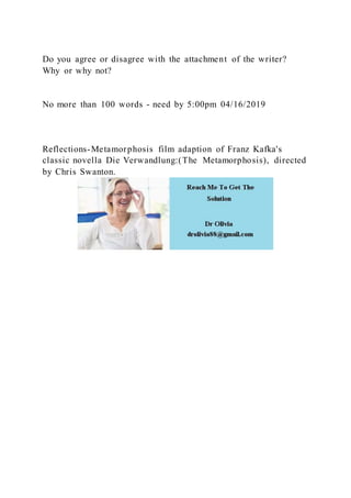 Do you agree or disagree with the attachment of the writer?
Why or why not?
No more than 100 words - need by 5:00pm 04/16/2019
Reflections-Metamorphosis film adaption of Franz Kafka's
classic novella Die Verwandlung:(The Metamorphosis), directed
by Chris Swanton.
 