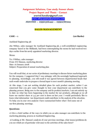 Assignment Solutions, Case study Answer sheets
Project Report and Thesis - Contact
aravind.banakar@gmail.com
www.mbacasestudyanswers.com
ARAVIND – 09901366442 – 09902787224
SALES MANAGEMENT
CASE – 1 (20 Marks)
Auckland Engineering plc
Jim Withey, sales manager for Auckland Engineering plc, a well-established engineering
company based in the Midlands, had been contemplating the memo he had received two
days earlier from his newly appointed marketing director.
Memo
To: J Withey, sales manager
From: D C Duncan, marketing director
Date: 16 January 2008
Subject: Preparation of annual marketing plan
You will recall that, at our series of preliminary meetings to discuss future marketing plans
for the company, I suggested that I was unhappy with the seemingly haphazard approach
to planning. Accordingly, you will recall it was agreed between departmental heads that
each would undertake to prepare a formal input to next month’s planning meeting.
At this stage, I am not seeking detailed plans for each product market, rather I am
concerned that you give some thought to how your department can contribute to the
planning process. Being new to the company and its product/markets, I am not entirely up
to date on what has been happening to the market for our products, although as we all
know our market share at 3.5 per cent is down on last year. I would particularly like to
know what information ‘our department could contribute to the analysis of the situation.
To help you in your own analysis I have summarized below what I feel came out of
our first planning meetings.
Questions
1) Give a brief outline of the ways in which you as sales manager can contribute to the
marketing planning process at Auckland Engineering.
2) Looking at Mr. Duncan’s analysis of your previous meetings, what issues/problems do
you see which are of particular relevance to the activities of the sales force?
 