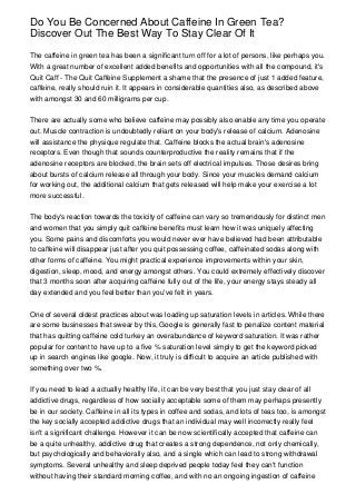 Do You Be Concerned About Caffeine In Green Tea?
Discover Out The Best Way To Stay Clear Of It

The caffeine in green tea has been a significant turn off for a lot of persons, like perhaps you.
With a great number of excellent added benefits and opportunities with all the compound, it's
Quit Caff - The Quit Caffeine Supplement a shame that the presence of just 1 added feature,
caffeine, really should ruin it. It appears in considerable quantities also, as described above
with amongst 30 and 60 milligrams per cup.


There are actually some who believe caffeine may possibly also enable any time you operate
out. Muscle contraction is undoubtedly reliant on your body's release of calcium. Adenosine
will assistance the physique regulate that. Caffeine blocks the actual brain's adenosine
receptors. Even though that sounds counterproductive the reality remains that if the
adenosine receptors are blocked, the brain sets off electrical impulses. Those desires bring
about bursts of calcium release all through your body. Since your muscles demand calcium
for working out, the additional calcium that gets released will help make your exercise a lot
more successful.


The body's reaction towards the toxicity of caffeine can vary so tremendously for distinct men
and women that you simply quit caffeine benefits must learn how it was uniquely affecting
you. Some pains and discomforts you would never ever have believed had been attributable
to caffeine will disappear just after you quit possessing coffee, caffeinated sodas along with
other forms of caffeine. You might practical experience improvements within your skin,
digestion, sleep, mood, and energy amongst others. You could extremely effectively discover
that 3 months soon after acquiring caffeine fully out of the life, your energy stays steady all
day extended and you feel better than you've felt in years.


One of several oldest practices about was loading up saturation levels in articles. While there
are some businesses that swear by this, Google is generally fast to penalize content material
that has quitting caffeine cold turkey an overabundance of keyword saturation. It was rather
popular for content to have up to a five % saturation level simply to get the keyword picked
up in search engines like google. Now, it truly is difficult to acquire an article published with
something over two %.


If you need to lead a actually healthy life, it can be very best that you just stay clear of all
addictive drugs, regardless of how socially acceptable some of them may perhaps presently
be in our society. Caffeine in all its types in coffee and sodas, and lots of teas too, is amongst
the key socially accepted addictive drugs that an individual may well incorrectly really feel
isn't a significant challenge. However it can be now scientifically accepted that caffeine can
be a quite unhealthy, addictive drug that creates a strong dependence, not only chemically,
but psychologically and behaviorally also, and a single which can lead to strong withdrawal
symptoms. Several unhealthy and sleep deprived people today feel they can't function
without having their standard morning coffee, and with no an ongoing ingestion of caffeine
 