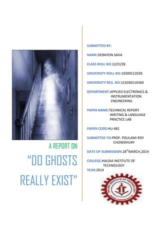 A REPORT ON
“DO GHOSTS
REALLY EXIST”
SUBMITTED BY:
NAME:DEBAYON SAHA
CLASS ROLL NO:12/EI/28
UNIVERSITY ROLL NO:10300512028
UNIVERSITY REG. NO:121030110360
DEPARTMENT:APPLIED ELECTRONICS &
INSTRUMENTATION
ENGINEERING
PAPER NAME:TECHNICAL REPORT
WRITING & LANGUAGE
PRACTICE LAB
PAPER CODE:HU-481
SUBMITTED TO:PROF. POULAMI ROY
CHOWDHURY
DATE OF SUBMISSION:28th
MARCH,2014
COLLEGE:HALDIA INSTITUTE OF
TECHNOLOGY
YEAR:2014
 