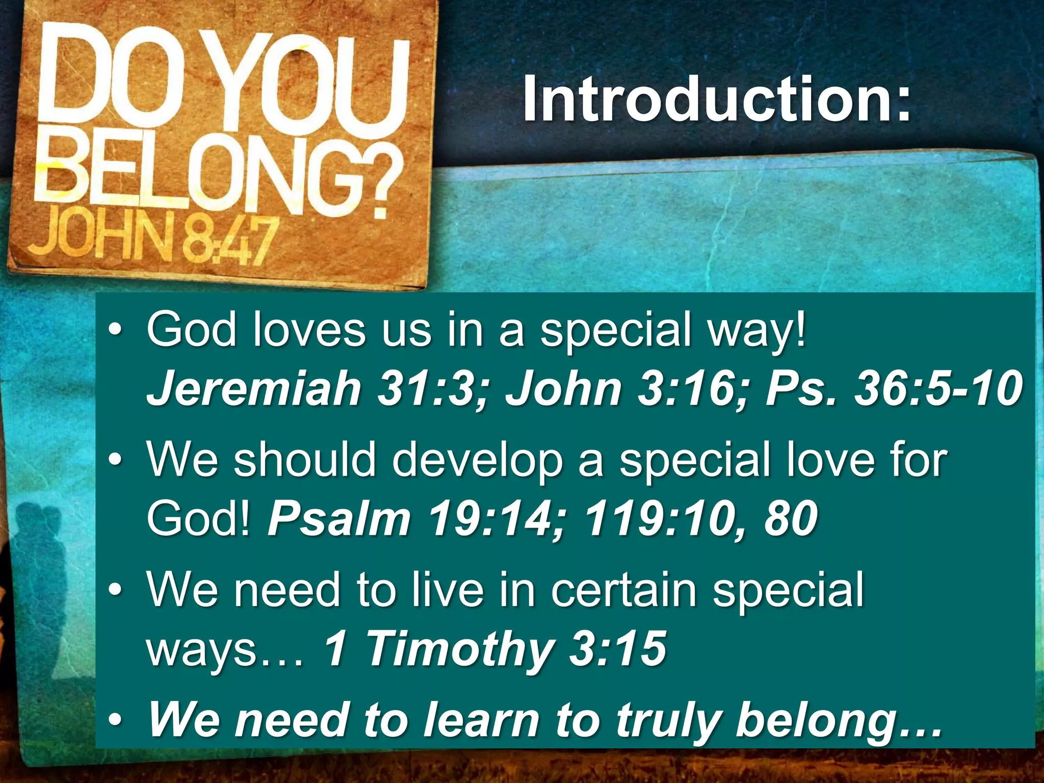 Introduction:


• God loves us in a special way!
  Jeremiah 31:3; John 3:16; Ps. 36:5-10
• We should develop a special love for
  God! Psalm 19:14; 119:10, 80
• We need to live in certain special
  ways… 1 Timothy 3:15
• We need to learn to truly belong…
 