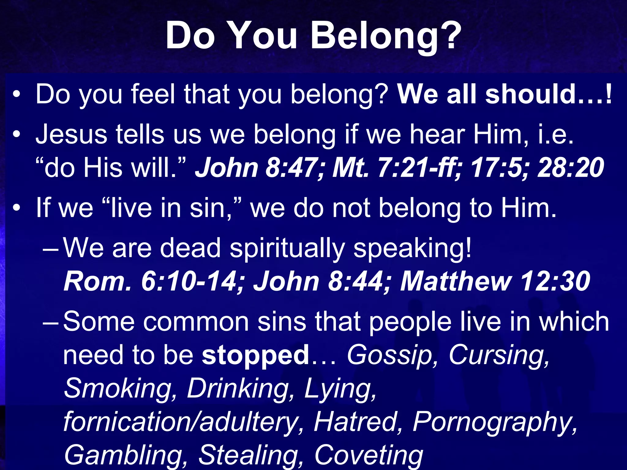 Do You Belong?
• Do you feel that you belong? We all should…!
• Jesus tells us we belong if we hear Him, i.e.
  “do His will.” John 8:47; Mt. 7:21-ff; 17:5; 28:20
• If we “live in sin,” we do not belong to Him.
   – We are dead spiritually speaking!
     Rom. 6:10-14; John 8:44; Matthew 12:30
   – Some common sins that people live in which
     need to be stopped… Gossip, Cursing,
     Smoking, Drinking, Lying,
     fornication/adultery, Hatred, Pornography,
     Gambling, Stealing, Coveting
 
