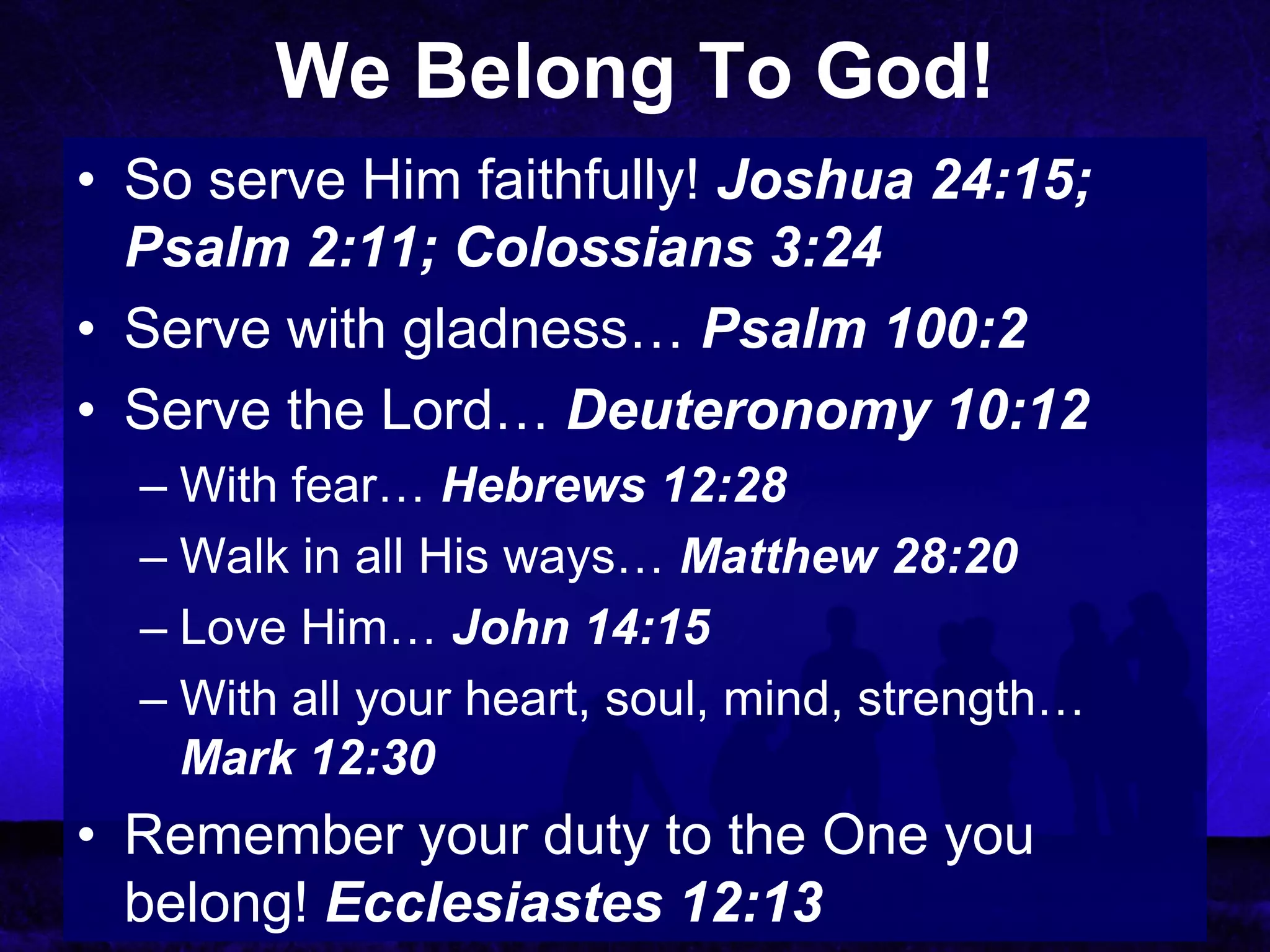 We Belong To God!
• So serve Him faithfully! Joshua 24:15;
  Psalm 2:11; Colossians 3:24
• Serve with gladness… Psalm 100:2
• Serve the Lord… Deuteronomy 10:12
  – With fear… Hebrews 12:28
  – Walk in all His ways… Matthew 28:20
  – Love Him… John 14:15
  – With all your heart, soul, mind, strength…
    Mark 12:30
• Remember your duty to the One you
  belong! Ecclesiastes 12:13
 