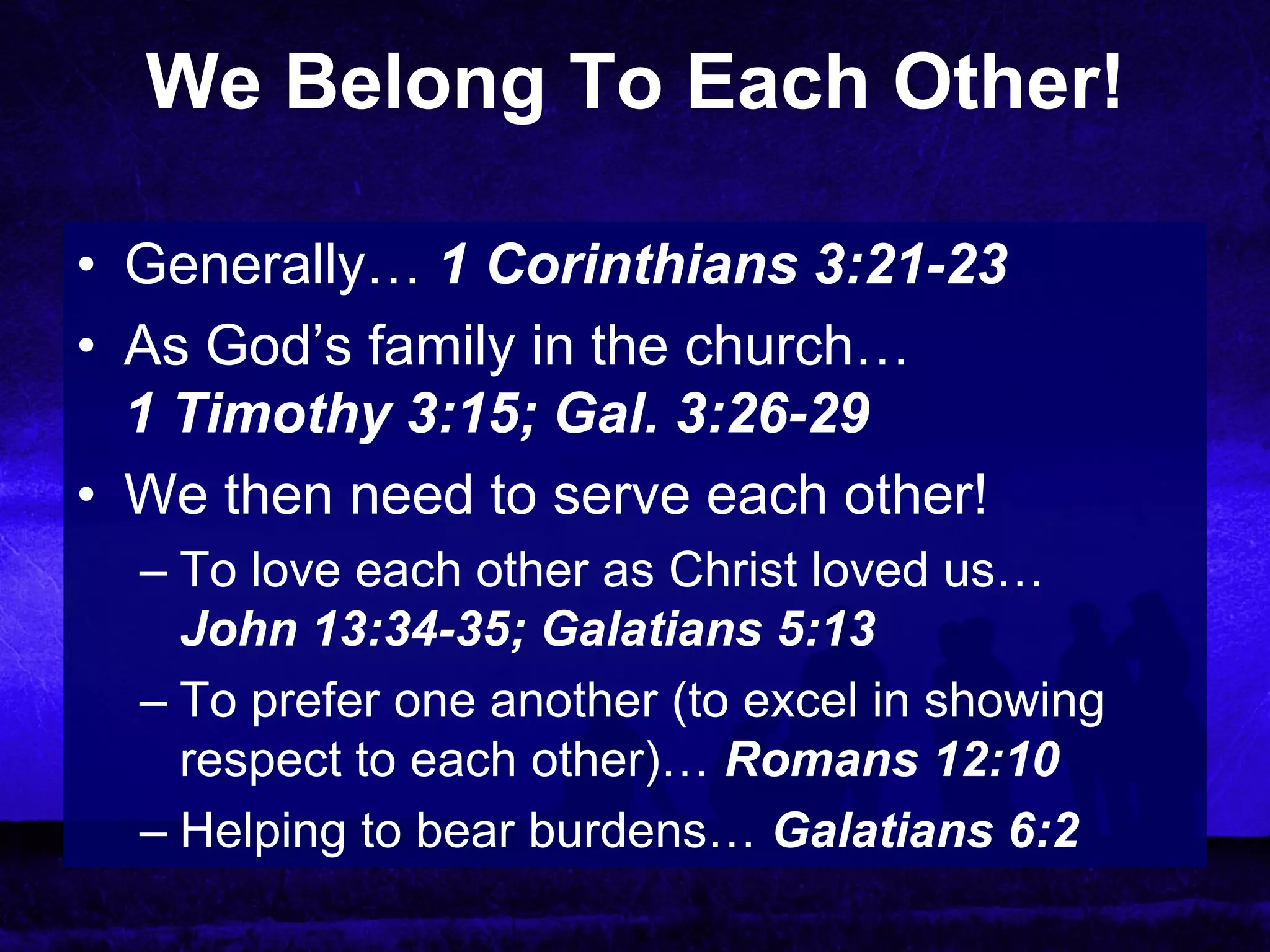 We Belong To Each Other!

• Generally… 1 Corinthians 3:21-23
• As God’s family in the church…
  1 Timothy 3:15; Gal. 3:26-29
• We then need to serve each other!
  – To love each other as Christ loved us…
    John 13:34-35; Galatians 5:13
  – To prefer one another (to excel in showing
    respect to each other)… Romans 12:10
  – Helping to bear burdens… Galatians 6:2
 