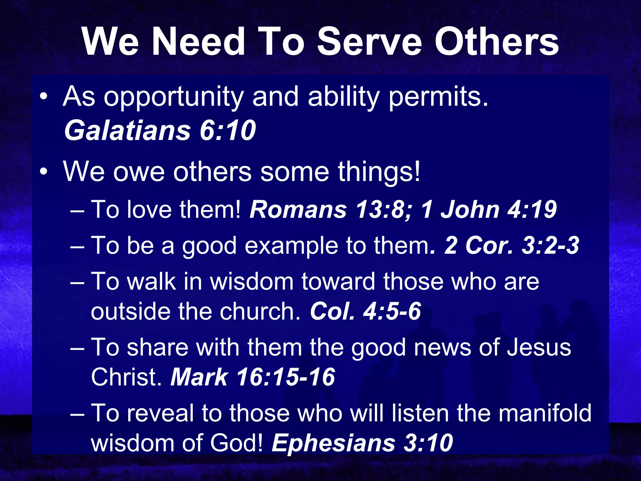We Need To Serve Others
• As opportunity and ability permits.
  Galatians 6:10
• We owe others some things!
  – To love them! Romans 13:8; 1 John 4:19
  – To be a good example to them. 2 Cor. 3:2-3
  – To walk in wisdom toward those who are
    outside the church. Col. 4:5-6
  – To share with them the good news of Jesus
    Christ. Mark 16:15-16
  – To reveal to those who will listen the manifold
    wisdom of God! Ephesians 3:10
 