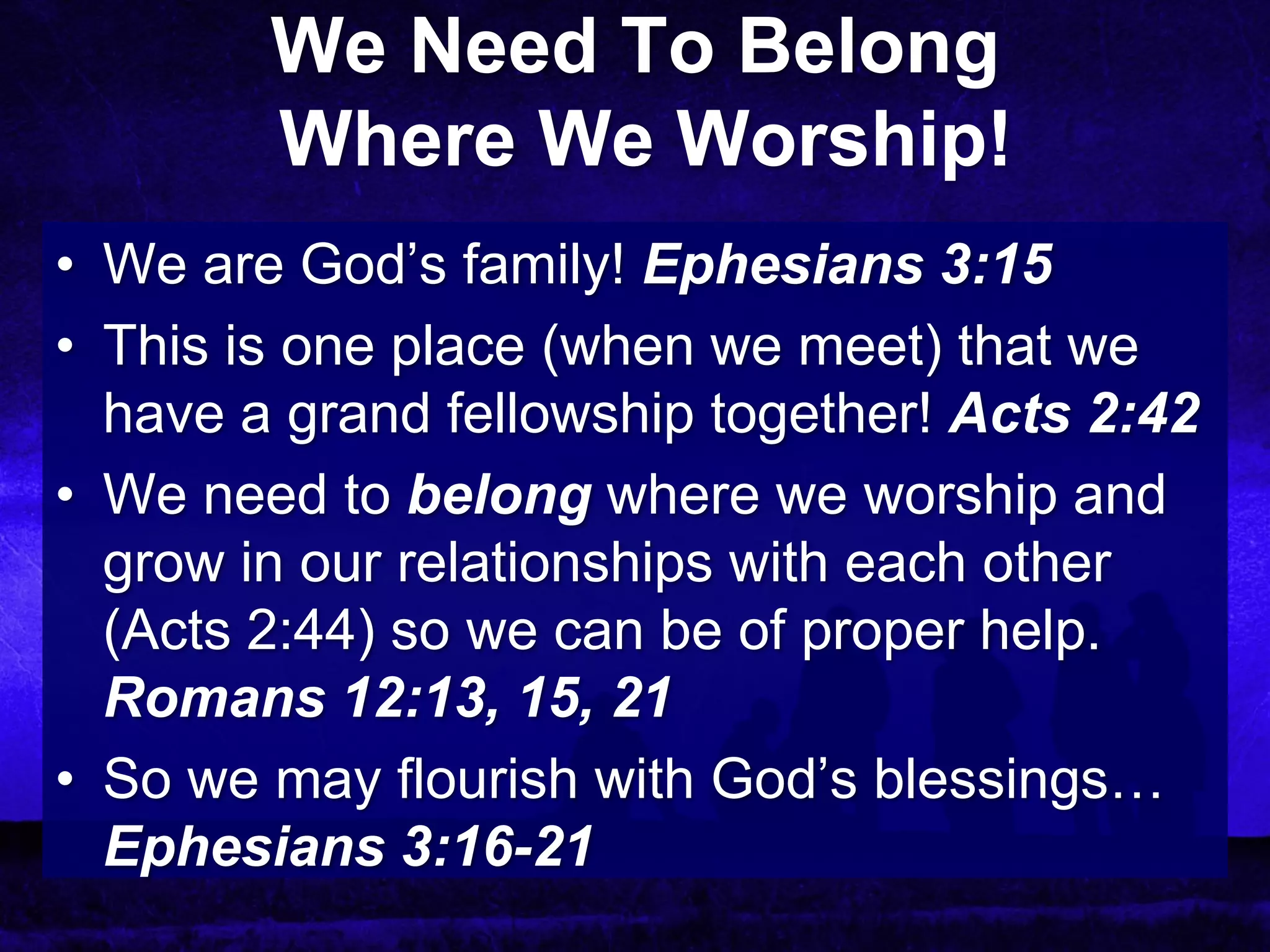 We Need To Belong
        Where We Worship!
• We are God’s family! Ephesians 3:15
• This is one place (when we meet) that we
  have a grand fellowship together! Acts 2:42
• We need to belong where we worship and
  grow in our relationships with each other
  (Acts 2:44) so we can be of proper help.
  Romans 12:13, 15, 21
• So we may flourish with God’s blessings…
  Ephesians 3:16-21
 
