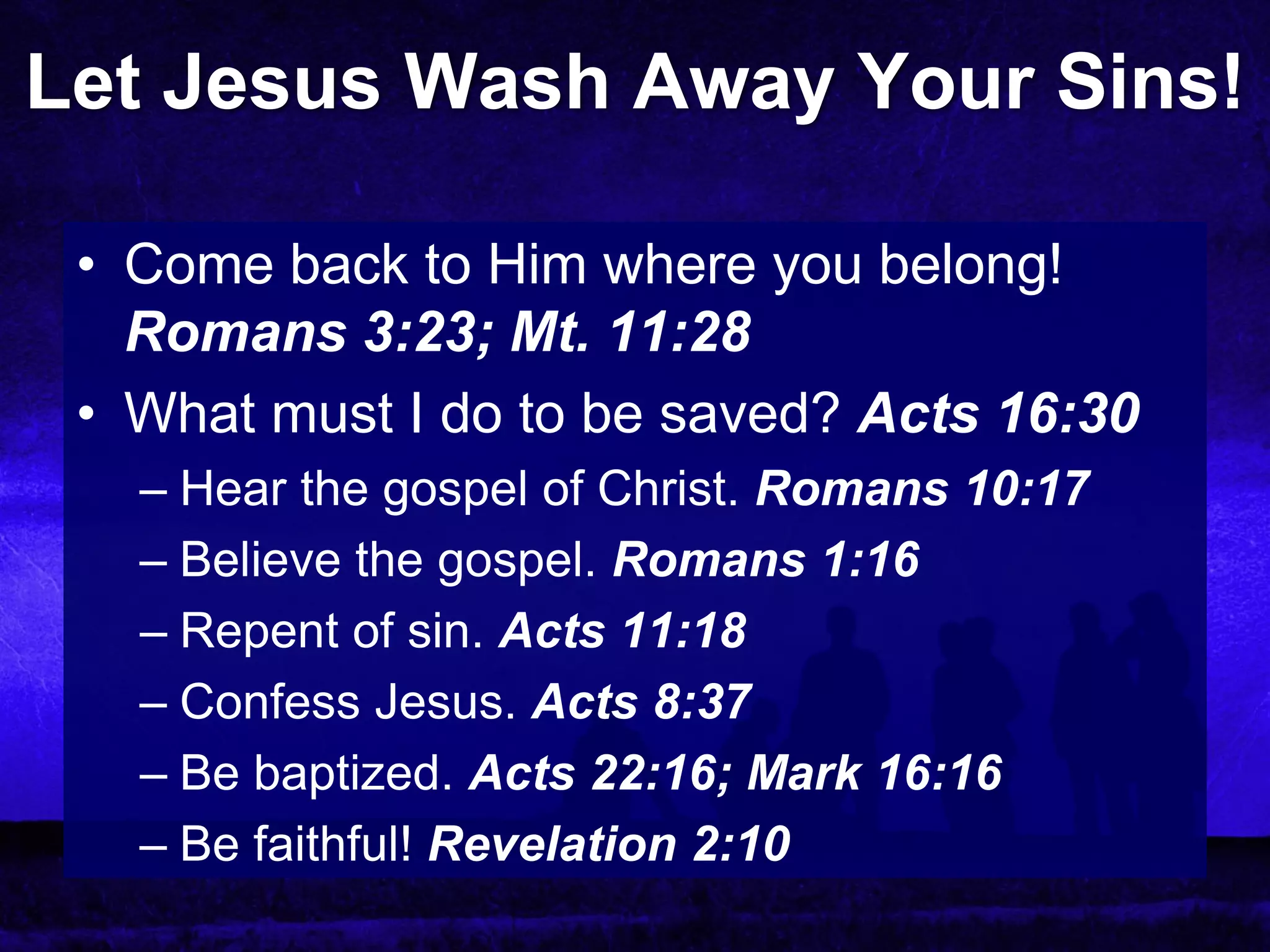 Let Jesus Wash Away Your Sins!

 • Come back to Him where you belong!
   Romans 3:23; Mt. 11:28
 • What must I do to be saved? Acts 16:30
   – Hear the gospel of Christ. Romans 10:17
   – Believe the gospel. Romans 1:16
   – Repent of sin. Acts 11:18
   – Confess Jesus. Acts 8:37
   – Be baptized. Acts 22:16; Mark 16:16
   – Be faithful! Revelation 2:10
 